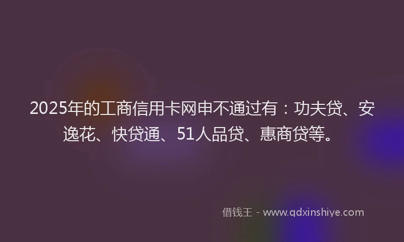 2025年的工商信用卡网申不通过有：功夫贷、安逸花、快贷通、51人品贷、惠商贷等。