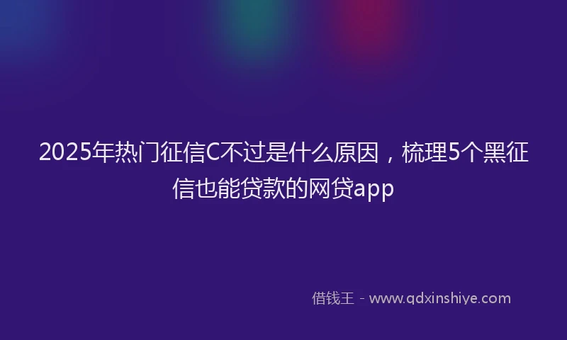 2025年热门征信C不过是什么原因，梳理5个黑征信也能贷款的网贷app