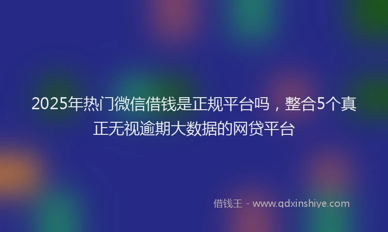2025年热门微信借钱是正规平台吗，整合5个真正无视逾期大数据的网贷平台