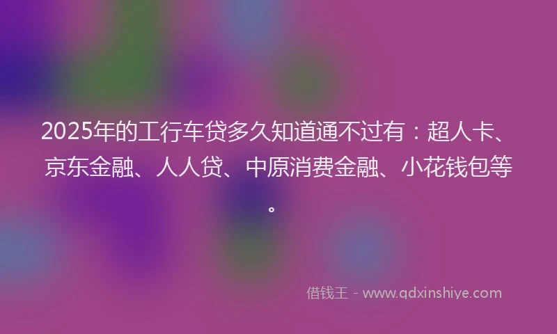 2025年的工行车贷多久知道通不过有：超人卡、京东金融、人人贷、中原消费金融、小花钱包等。