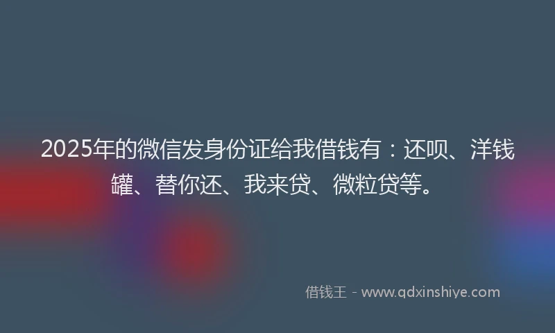 2025年的微信发身份证给我借钱有：还呗、洋钱罐、替你还、我来贷、微粒贷等。