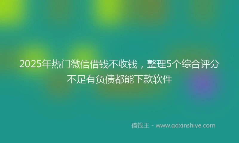 2025年热门微信借钱不收钱，整理5个综合评分不足有负债都能下款软件