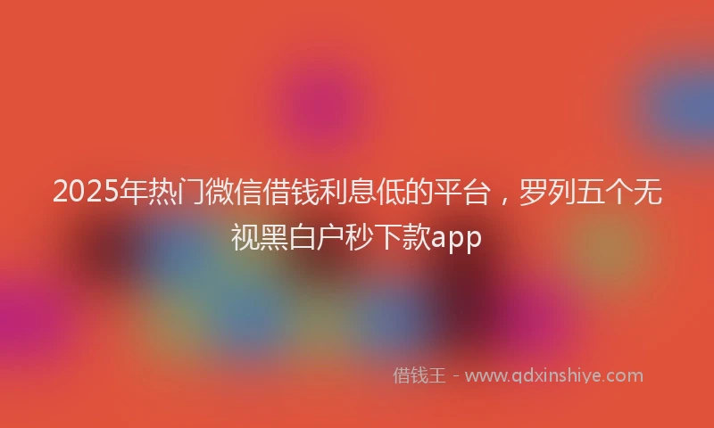 2025年热门微信借钱利息低的平台，罗列五个无视黑白户秒下款app