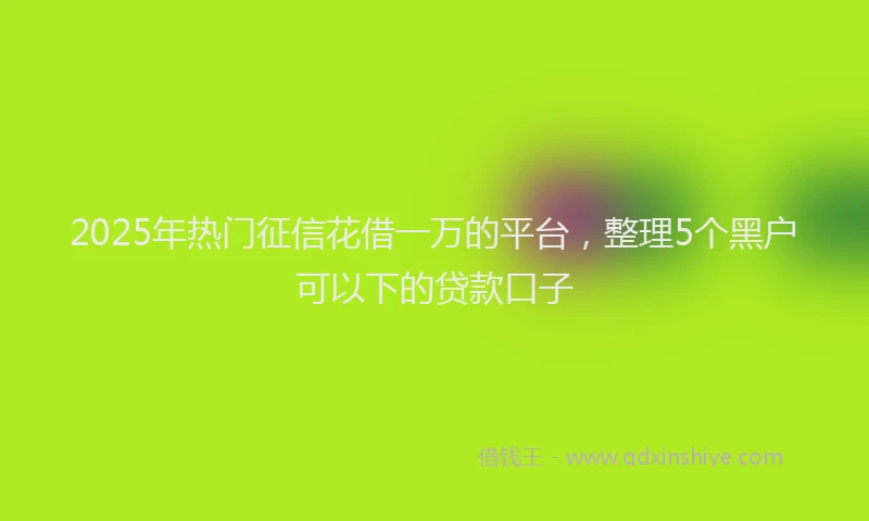 2025年热门征信花借一万的平台，整理5个黑户可以下的贷款口子