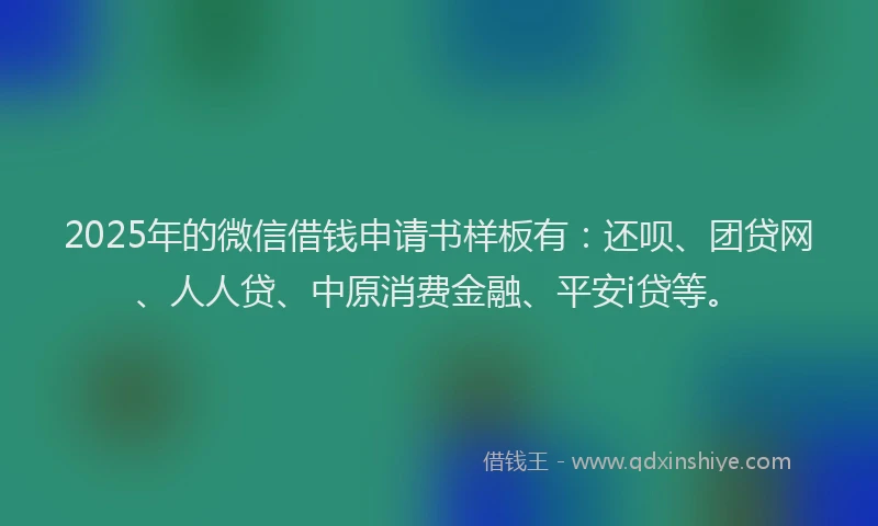 2025年的微信借钱申请书样板有：还呗、团贷网、人人贷、中原消费金融、平安i贷等。
