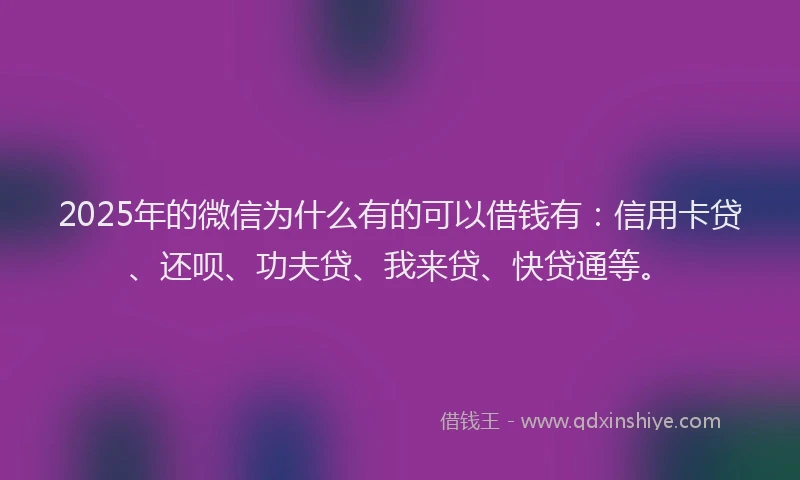 2025年的微信为什么有的可以借钱有：信用卡贷、还呗、功夫贷、我来贷、快贷通等。