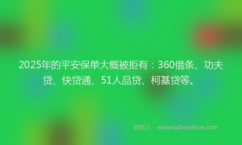 2025年的平安保单大概被拒有：360借条、功夫贷、快贷通、51人品贷、柯基贷等。