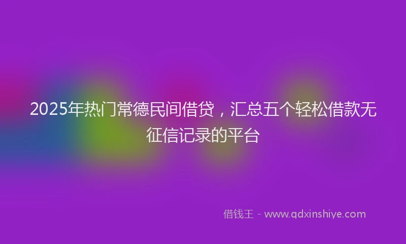 2025年热门常德民间借贷，汇总五个轻松借款无征信记录的平台