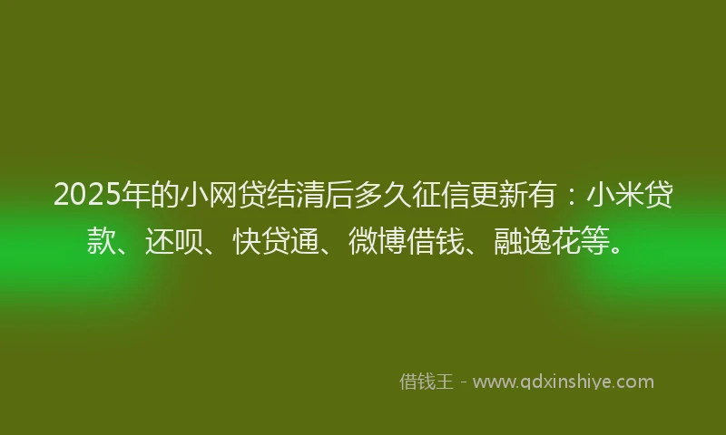 2025年的小网贷结清后多久征信更新有：小米贷款、还呗、快贷通、微博借钱、融逸花等。