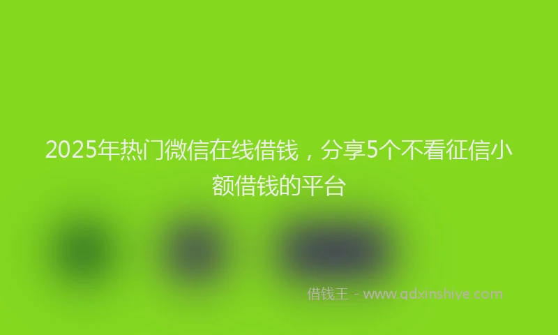 2025年热门微信在线借钱，分享5个不看征信小额借钱的平台