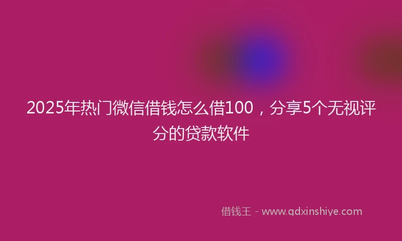 2025年热门微信借钱怎么借100，分享5个无视评分的贷款软件
