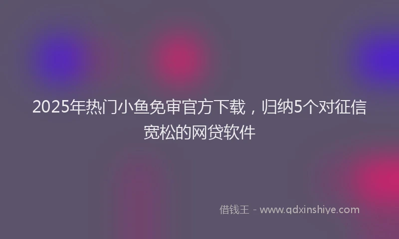 2025年热门小鱼免审官方下载，归纳5个对征信宽松的网贷软件