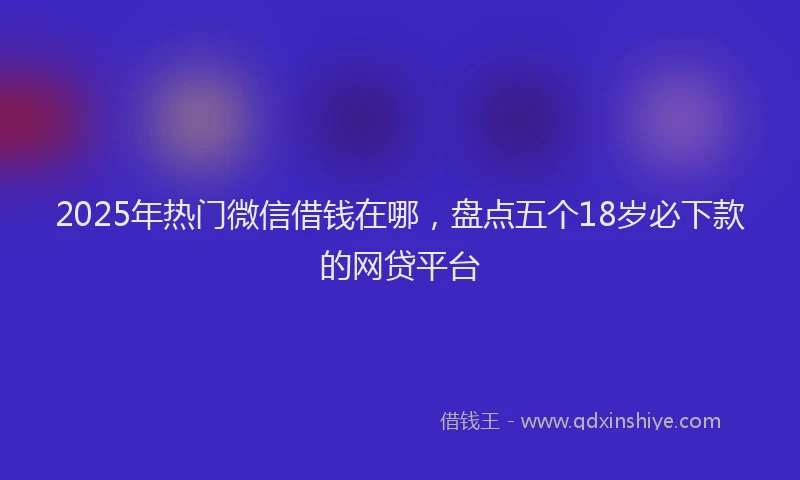 2025年热门微信借钱在哪，盘点五个18岁必下款的网贷平台