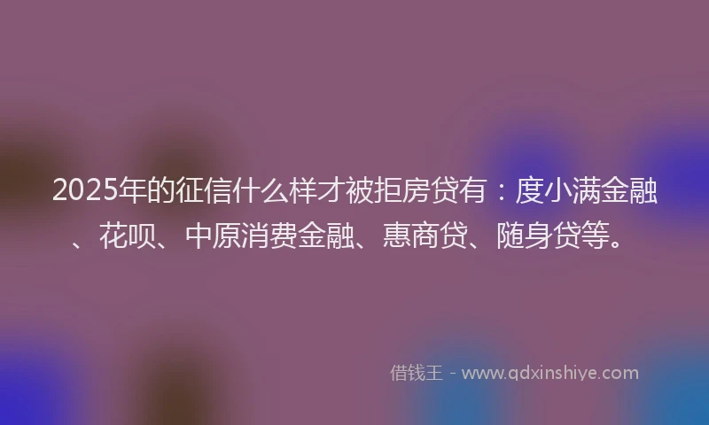 2025年的征信什么样才被拒房贷有：度小满金融、花呗、中原消费金融、惠商贷、随身贷等。