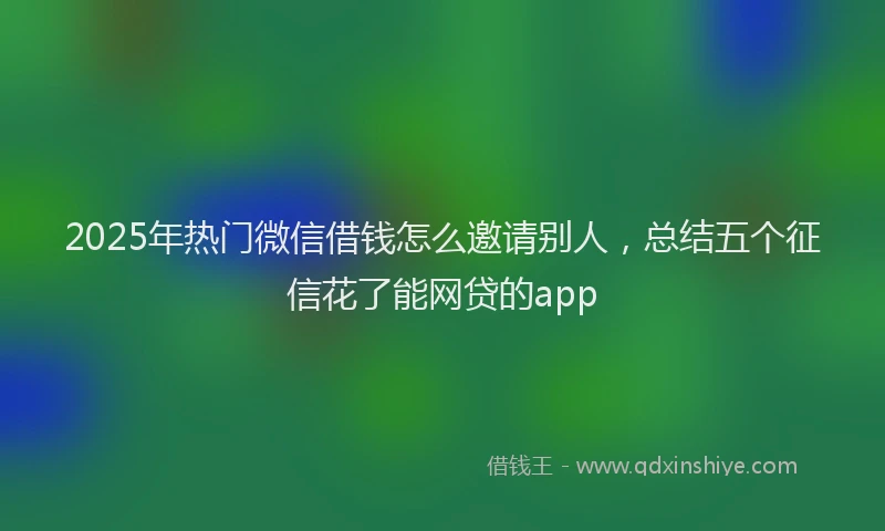 2025年热门微信借钱怎么邀请别人，总结五个征信花了能网贷的app