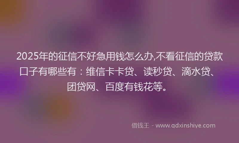 2025年的征信不好急用钱怎么办,不看征信的贷款口子有哪些有：维信卡卡贷、读秒贷、滴水贷、团贷网、百度有钱花等。