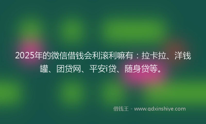 2025年的微信借钱会利滚利嘛有：拉卡拉、洋钱罐、团贷网、平安i贷、随身贷等。