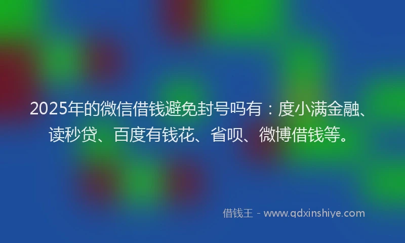 2025年的微信借钱避免封号吗有：度小满金融、读秒贷、百度有钱花、省呗、微博借钱等。