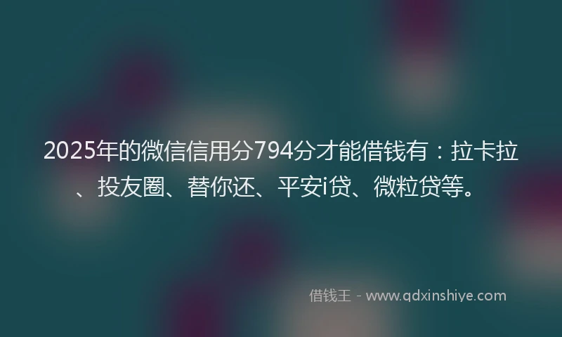 2025年的微信信用分794分才能借钱有：拉卡拉、投友圈、替你还、平安i贷、微粒贷等。