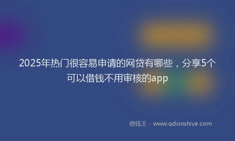 2025年热门很容易申请的网贷有哪些，分享5个可以借钱不用审核的app