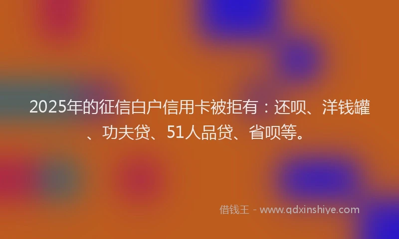 2025年的征信白户信用卡被拒有：还呗、洋钱罐、功夫贷、51人品贷、省呗等。