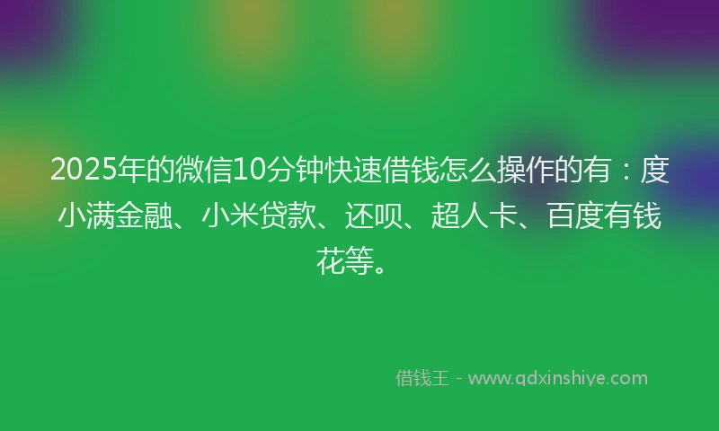 2025年的微信10分钟快速借钱怎么操作的有：度小满金融、小米贷款、还呗、超人卡、百度有钱花等。