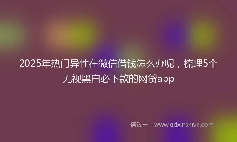 2025年热门异性在微信借钱怎么办呢，梳理5个无视黑白必下款的网贷app