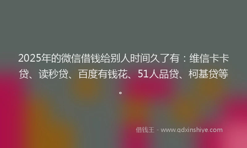 2025年的微信借钱给别人时间久了有：维信卡卡贷、读秒贷、百度有钱花、51人品贷、柯基贷等。