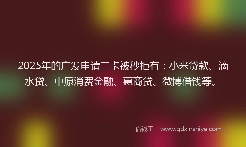 2025年的广发申请二卡被秒拒有：小米贷款、滴水贷、中原消费金融、惠商贷、微博借钱等。