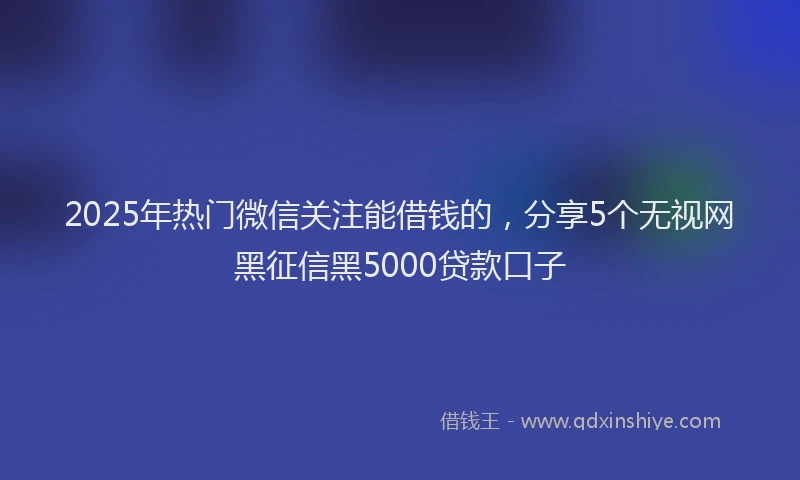 2025年热门微信关注能借钱的，分享5个无视网黑征信黑5000贷款口子