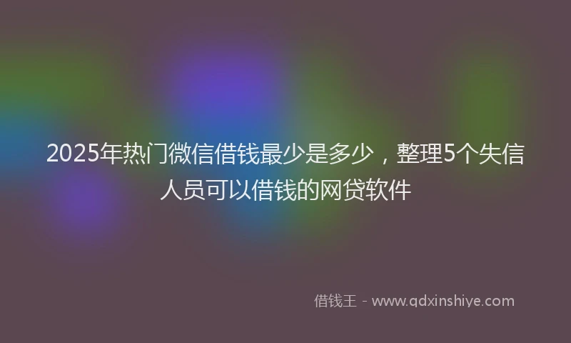 2025年热门微信借钱最少是多少，整理5个失信人员可以借钱的网贷软件