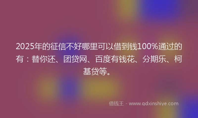2025年的征信不好哪里可以借到钱100%通过的有：替你还、团贷网、百度有钱花、分期乐、柯基贷等。