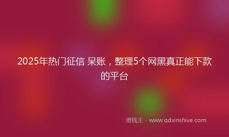 2025年热门征信 呆账，整理5个网黑真正能下款的平台