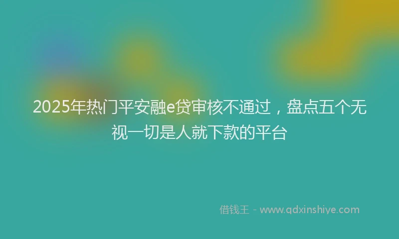 2025年热门平安融e贷审核不通过，盘点五个无视一切是人就下款的平台