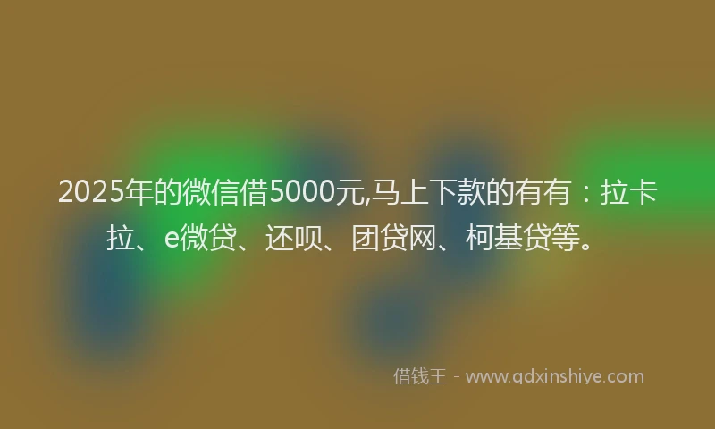 2025年的微信借5000元,马上下款的有有：拉卡拉、e微贷、还呗、团贷网、柯基贷等。