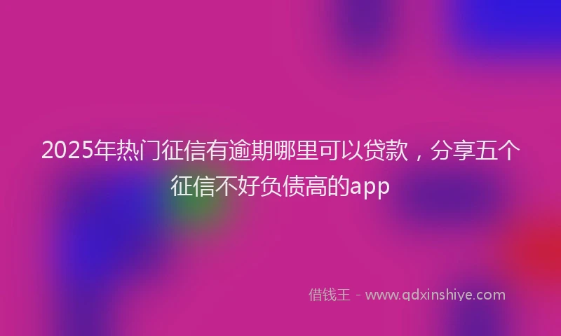 2025年热门征信有逾期哪里可以贷款，分享五个征信不好负债高的app