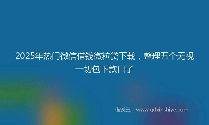 2025年热门微信借钱微粒贷下载，整理五个无视一切包下款口子