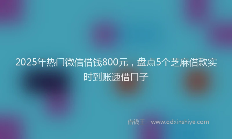 2025年热门微信借钱800元，盘点5个芝麻借款实时到账速借口子