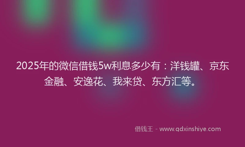 2025年的微信借钱5w利息多少有：洋钱罐、京东金融、安逸花、我来贷、东方汇等。