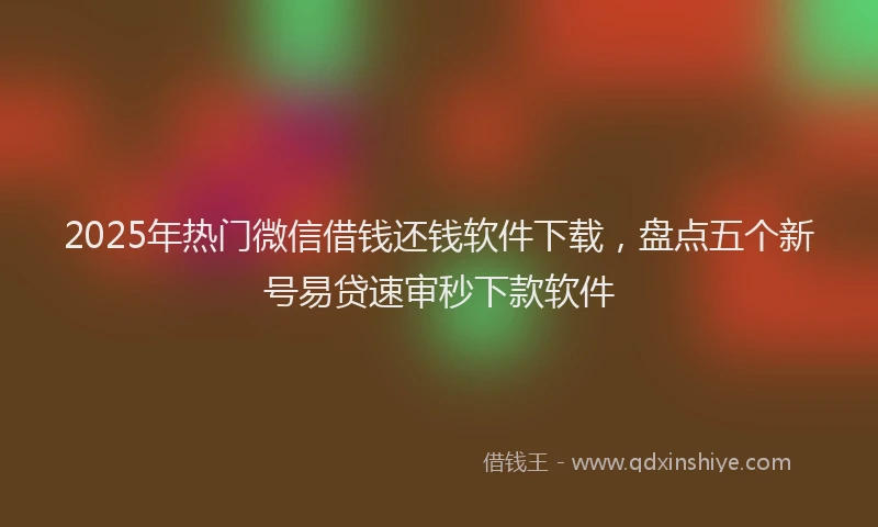 2025年热门微信借钱还钱软件下载，盘点五个新号易贷速审秒下款软件