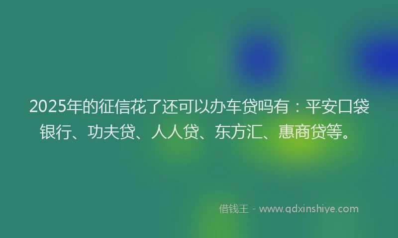 2025年的征信花了还可以办车贷吗有：平安口袋银行、功夫贷、人人贷、东方汇、惠商贷等。