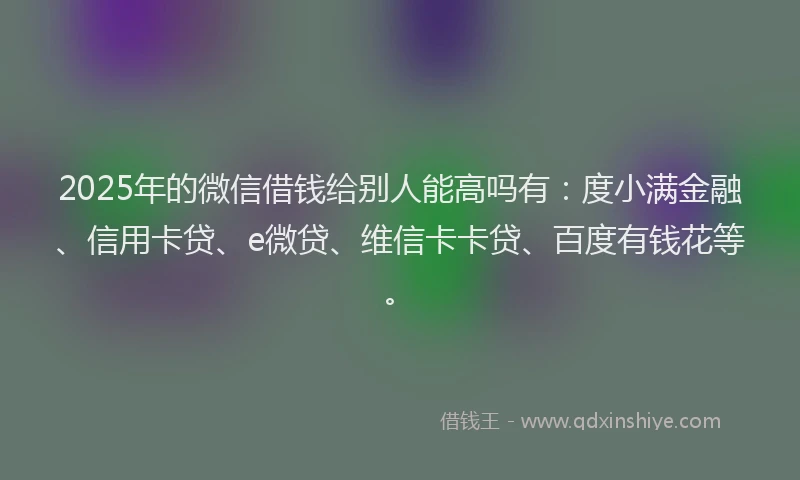 2025年的微信借钱给别人能高吗有：度小满金融、信用卡贷、e微贷、维信卡卡贷、百度有钱花等。