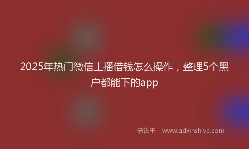 2025年热门微信主播借钱怎么操作，整理5个黑户都能下的app