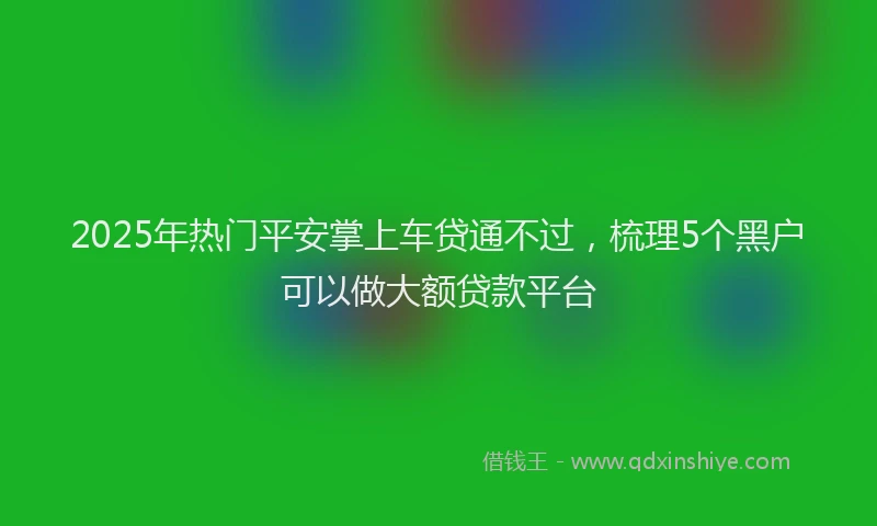 2025年热门平安掌上车贷通不过，梳理5个黑户可以做大额贷款平台