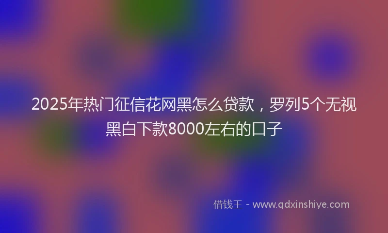 2025年热门征信花网黑怎么贷款，罗列5个无视黑白下款8000左右的口子