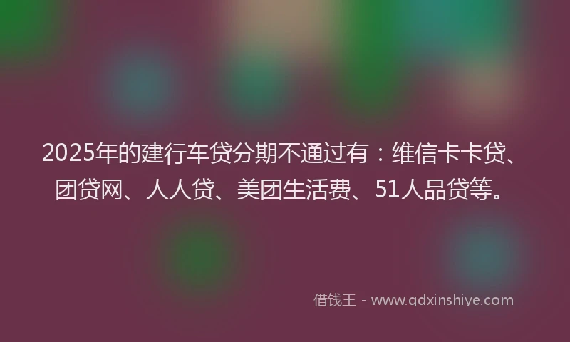 2025年的建行车贷分期不通过有：维信卡卡贷、团贷网、人人贷、美团生活费、51人品贷等。