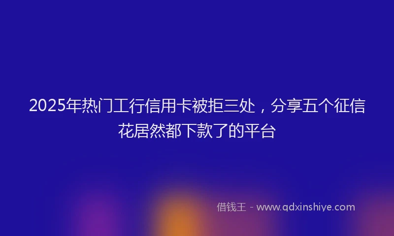 2025年热门工行信用卡被拒三处，分享五个征信花居然都下款了的平台