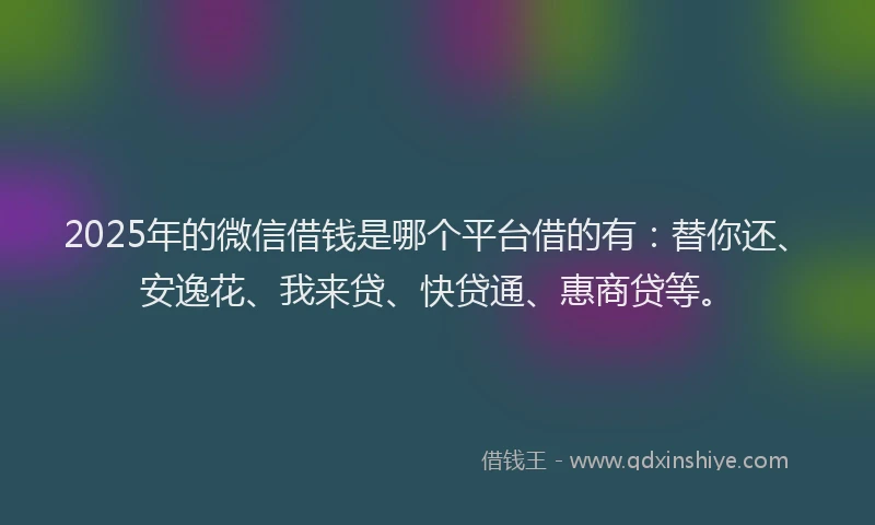 2025年的微信借钱是哪个平台借的有：替你还、安逸花、我来贷、快贷通、惠商贷等。