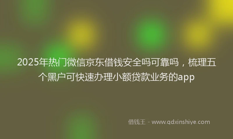 2025年热门微信京东借钱安全吗可靠吗，梳理五个黑户可快速办理小额贷款业务的app