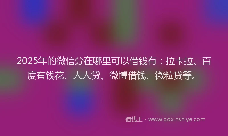 2025年的微信分在哪里可以借钱有：拉卡拉、百度有钱花、人人贷、微博借钱、微粒贷等。